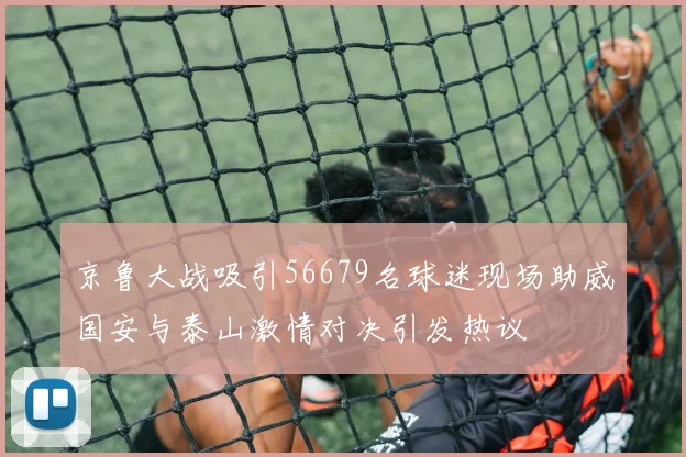 京鲁大战吸引56679名球迷现场助威国安与泰山激情对决引发热议