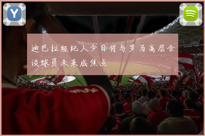 迪巴拉经纪人今日将与罗马高层会谈球员未来成焦点