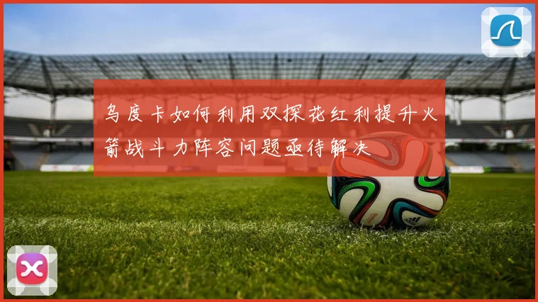 乌度卡如何利用双探花红利提升火箭战斗力阵容问题亟待解决