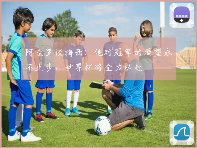 阿圭罗谈梅西：他对冠军的渴望永不止步，世界杯将全力以赴