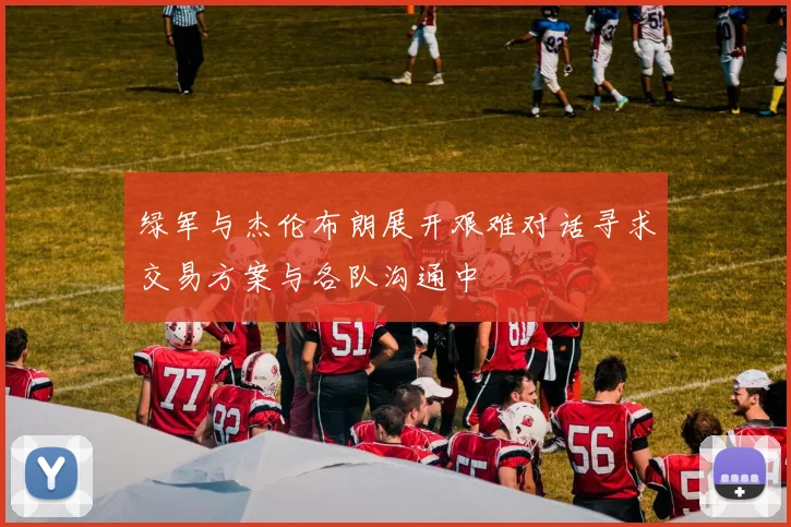 绿军与杰伦布朗展开艰难对话寻求交易方案与各队沟通中