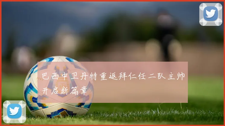 巴西中卫丹特重返拜仁任二队主帅开启新篇章