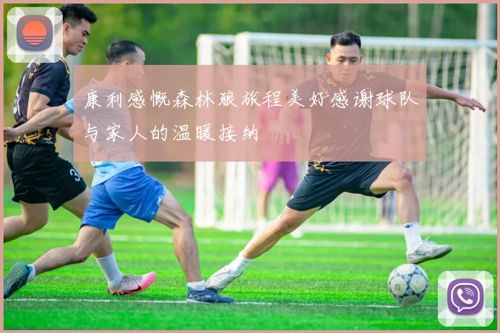 康利感慨森林狼旅程美好感谢球队与家人的温暖接纳