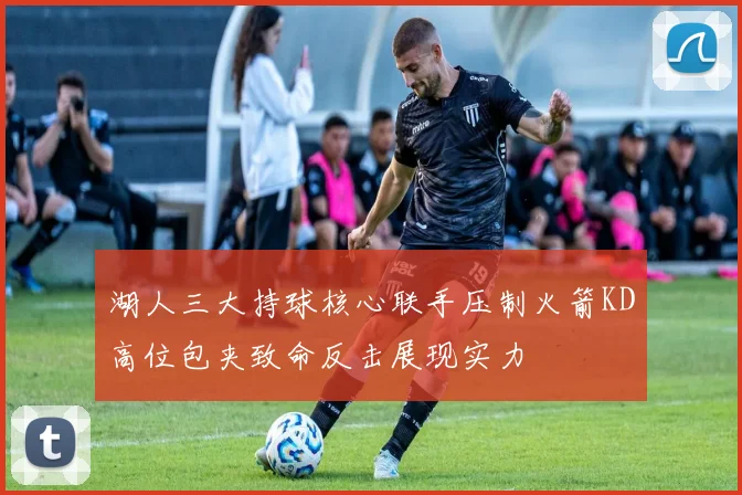 湖人三大持球核心联手压制火箭KD高位包夹致命反击展现实力