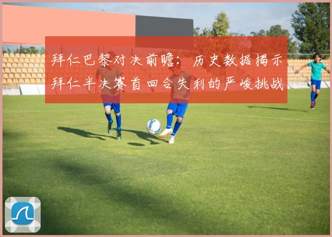 拜仁巴黎对决前瞻：历史数据揭示拜仁半决赛首回合失利的严峻挑战