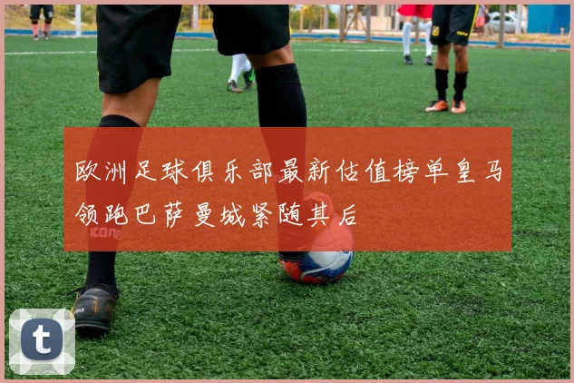 欧洲足球俱乐部最新估值榜单皇马领跑巴萨曼城紧随其后
