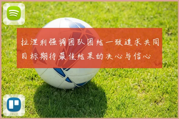 拉涅利强调团队团结一致追求共同目标期待最佳结果的决心与信心