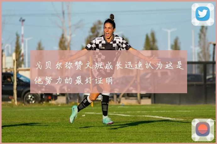 戈贝尔称赞文班成长迅速认为这是他努力的最好证明