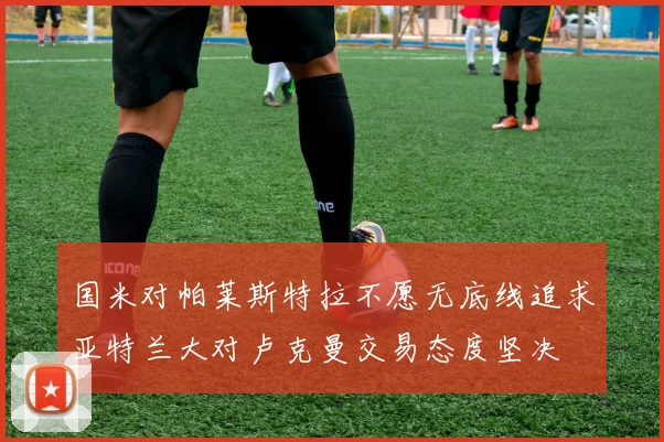国米对帕莱斯特拉不愿无底线追求亚特兰大对卢克曼交易态度坚决