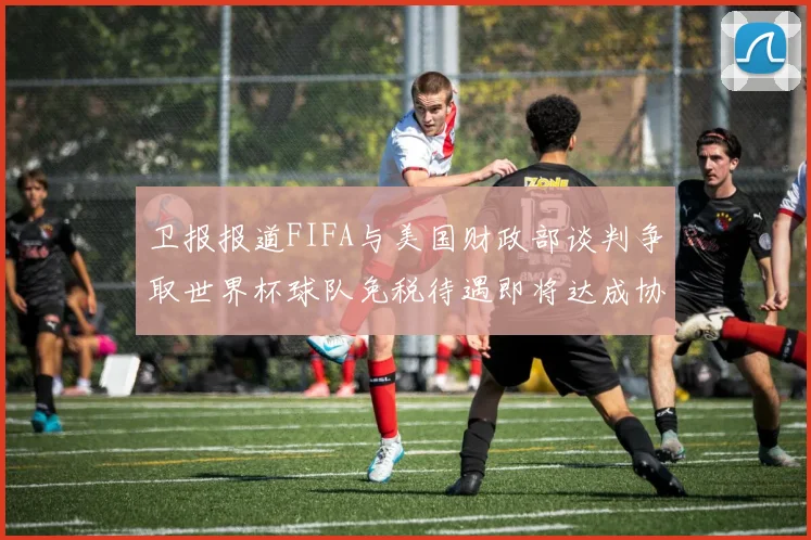 卫报报道FIFA与美国财政部谈判争取世界杯球队免税待遇即将达成协议