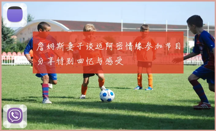 詹姆斯妻子谈迈阿密情缘参加节目分享特别回忆与感受
