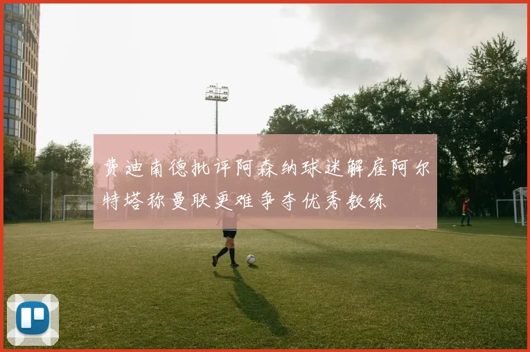 费迪南德批评阿森纳球迷解雇阿尔特塔称曼联更难争夺优秀教练