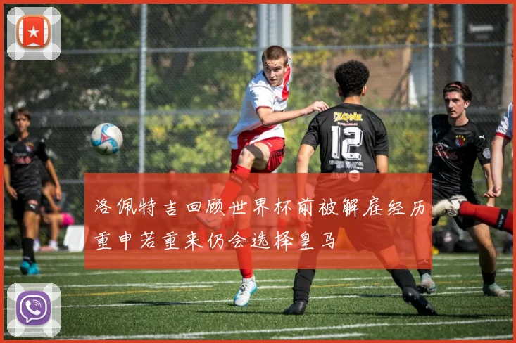 洛佩特吉回顾世界杯前被解雇经历重申若重来仍会选择皇马