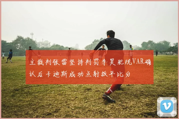 主裁判张雷坚持判罚李昊犯规VAR确认后卡迪斯成功点射扳平比分