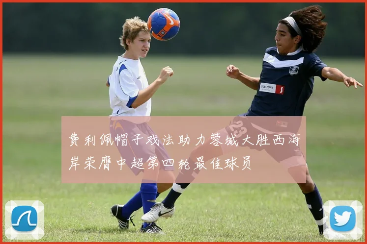 费利佩帽子戏法助力蓉城大胜西海岸荣膺中超第四轮最佳球员
