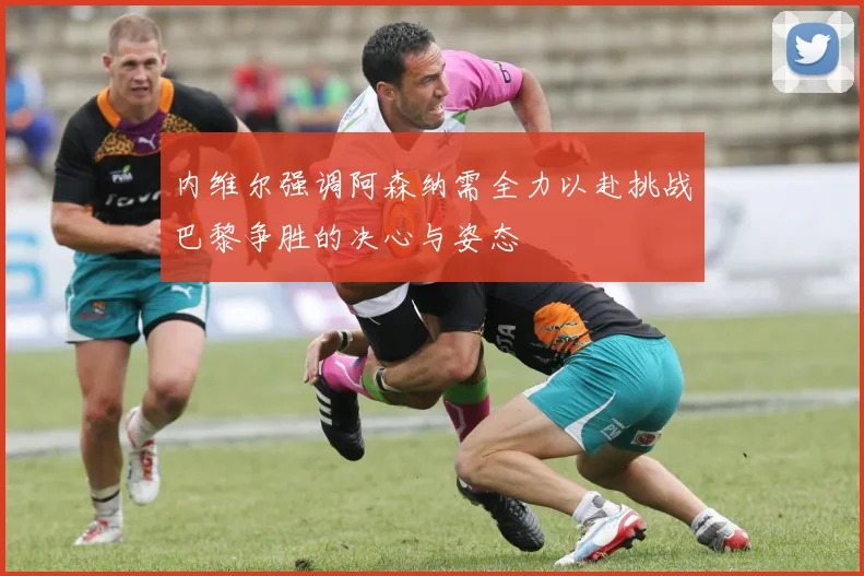 内维尔强调阿森纳需全力以赴挑战巴黎争胜的决心与姿态