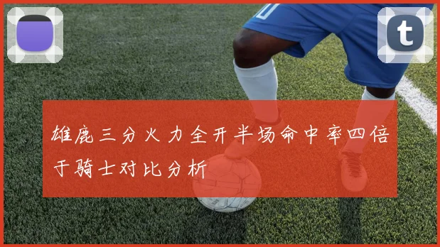 雄鹿三分火力全开半场命中率四倍于骑士对比分析