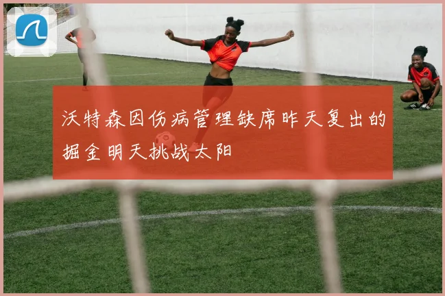 沃特森因伤病管理缺席昨天复出的掘金明天挑战太阳
