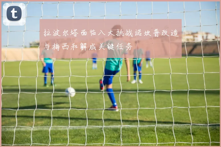 拉波尔塔面临八大挑战诺坎普改造与梅西和解成关键任务