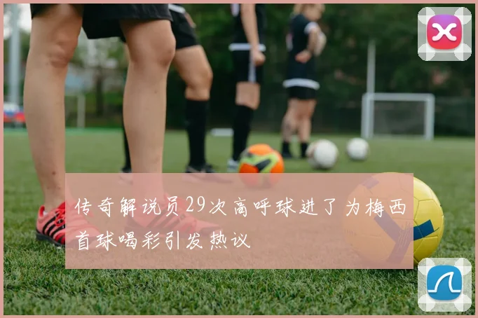 传奇解说员29次高呼球进了为梅西首球喝彩引发热议