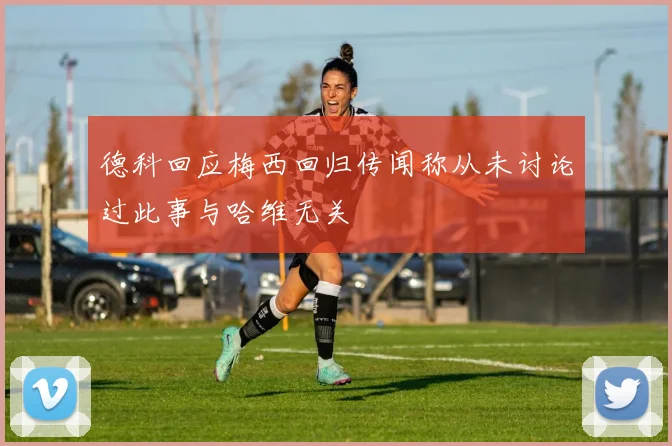 德科回应梅西回归传闻称从未讨论过此事与哈维无关