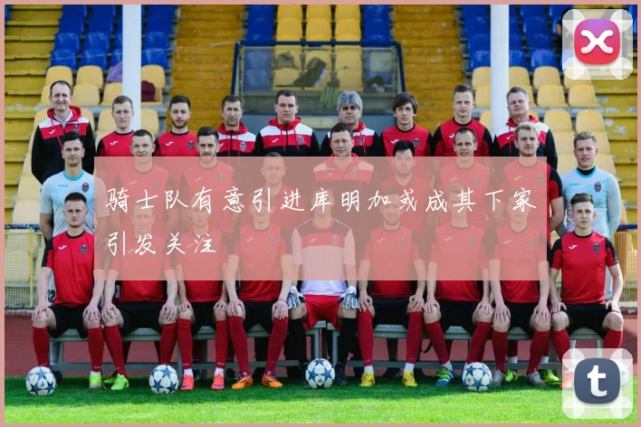 骑士队有意引进库明加或成其下家引发关注