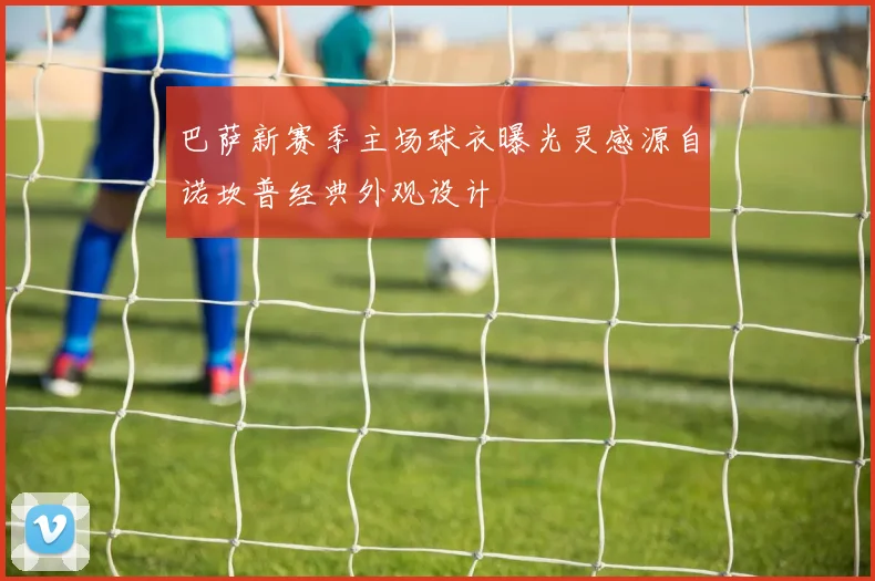 巴萨新赛季主场球衣曝光灵感源自诺坎普经典外观设计