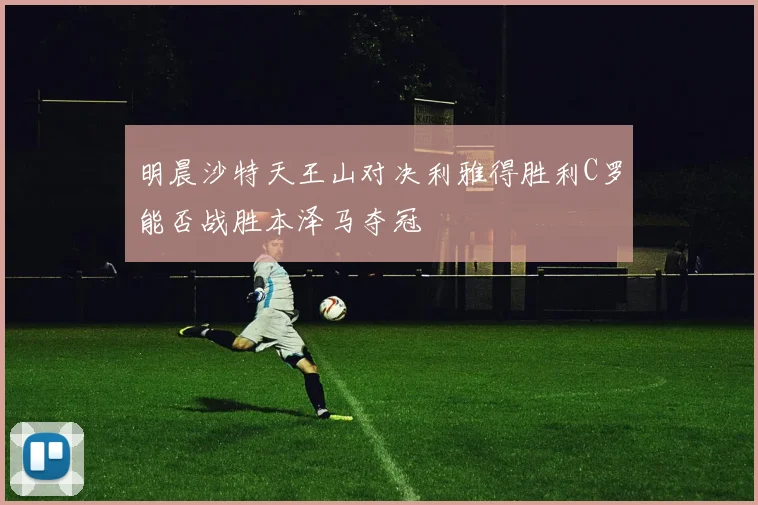 明晨沙特天王山对决利雅得胜利C罗能否战胜本泽马夺冠