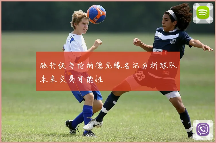 独行侠与伦纳德无缘名记分析球队未来交易可能性