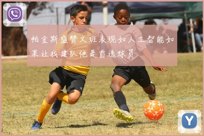 帕金斯盛赞文班表现如人工智能如果让我建队他是首选球员